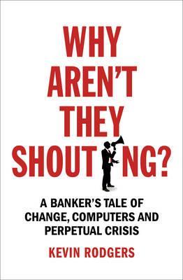 Why Aren\'t They Shouting? : A Banker\'s Tale of Change, Computers and Perpetual Crisis | Kevin Rodgers