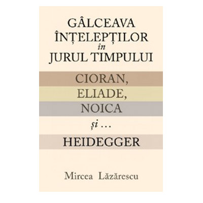 Galceava inteleptilor in jurul timpului. Cioran, Eliade, Noica si... Heidegger | Mircea Lazarescu