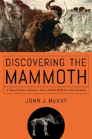 Discovering the Mammoth - A Tale of Giants, Unicorns, Ivory, and the Birth of a New Science | John J. McKay