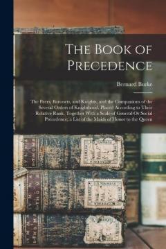 The Book of Precedence: The Peers, Baronets, and Knights, and the Companions of the Several Orders of Knighthood, Placed According to Their Relative Rank, Together With a Scale of General Or Social Precedence; a List of the Maids of Honor to the Quee