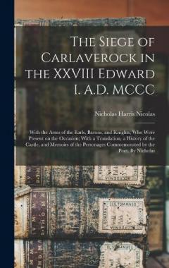 The Siege of Carlaverock in the XXVIII Edward I. A.D. MCCC; With the Arms of the Earls, Barons, and Knights, who Were Present on the Occasion; With a Translation, a History of the Castle, and Memoirs of the Personages Commemorated by the Poet. By Nic