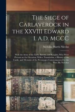 The Siege of Carlaverock in the XXVIII Edward I. A.D. MCCC; With the Arms of the Earls, Barons, and Knights, who Were Present on the Occasion; With a Translation, a History of the Castle, and Memoirs of the Personages Commemorated by the Poet. By Nic
