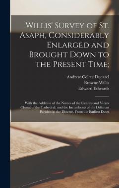Willis' Survey of St. Asaph, Considerably Enlarged and Brought Down to the Present Time;: With the Addition of the Names of the Canons and Vicars Choral of the Cathedral; and the Incumbents of the Different Parishes in the Diocese, From the Earliest