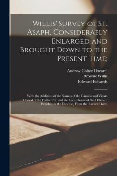 Willis' Survey of St. Asaph, Considerably Enlarged and Brought Down to the Present Time;: With the Addition of the Names of the Canons and Vicars Choral of the Cathedral; and the Incumbents of the Different Parishes in the Diocese, From the Earliest