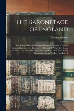 The Baronetage of England: Containing A Genealogical and Historical Account of all the English Baronets now Existing: ... Illustrated With Their Coats of Arms ...: to Which is Added an Account of Such Nova Scotia Baronets as are of English Families: