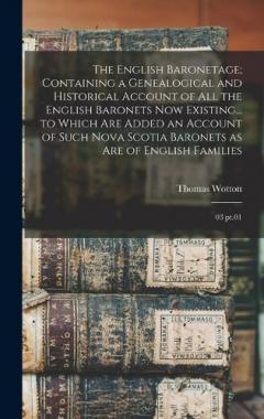 The English Baronetage; Containing a Genealogical and Historical Account of all the English Baronets now Existing... to Which are Added an Account of Such Nova Scotia Baronets as are of English Families: 03 pt.01