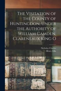 The Visitation of the County of Huntingdon, Under the Authority of William Camden, Clareneaux King O