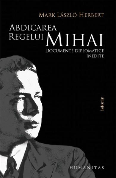 Abdicarea regelui Mihai. Documente diplomatice inedite | Mark Laszlo-Herbert carturesti.ro Carte